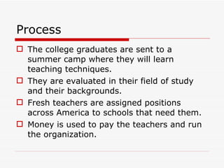 Process The college graduates are sent to a summer camp where they will learn teaching techniques. They are evaluated in their field of study and their backgrounds. Fresh teachers are assigned positions across America to schools that need them. Money is used to pay the teachers and run the organization. 