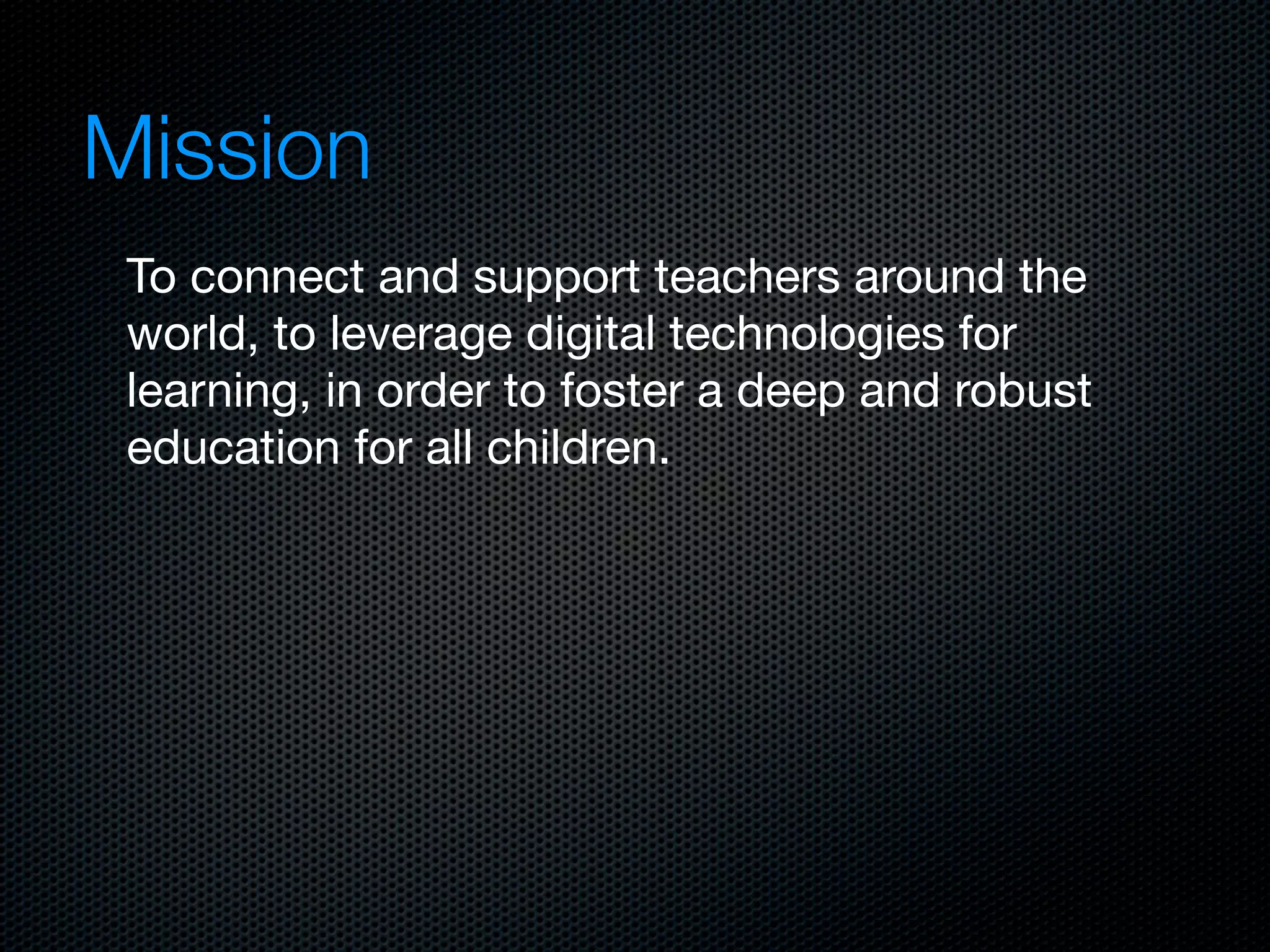 Mission
 To connect and support teachers around the
 world, to leverage digital technologies for
 learning, in order to foster a deep and robust
 education for all children.
 