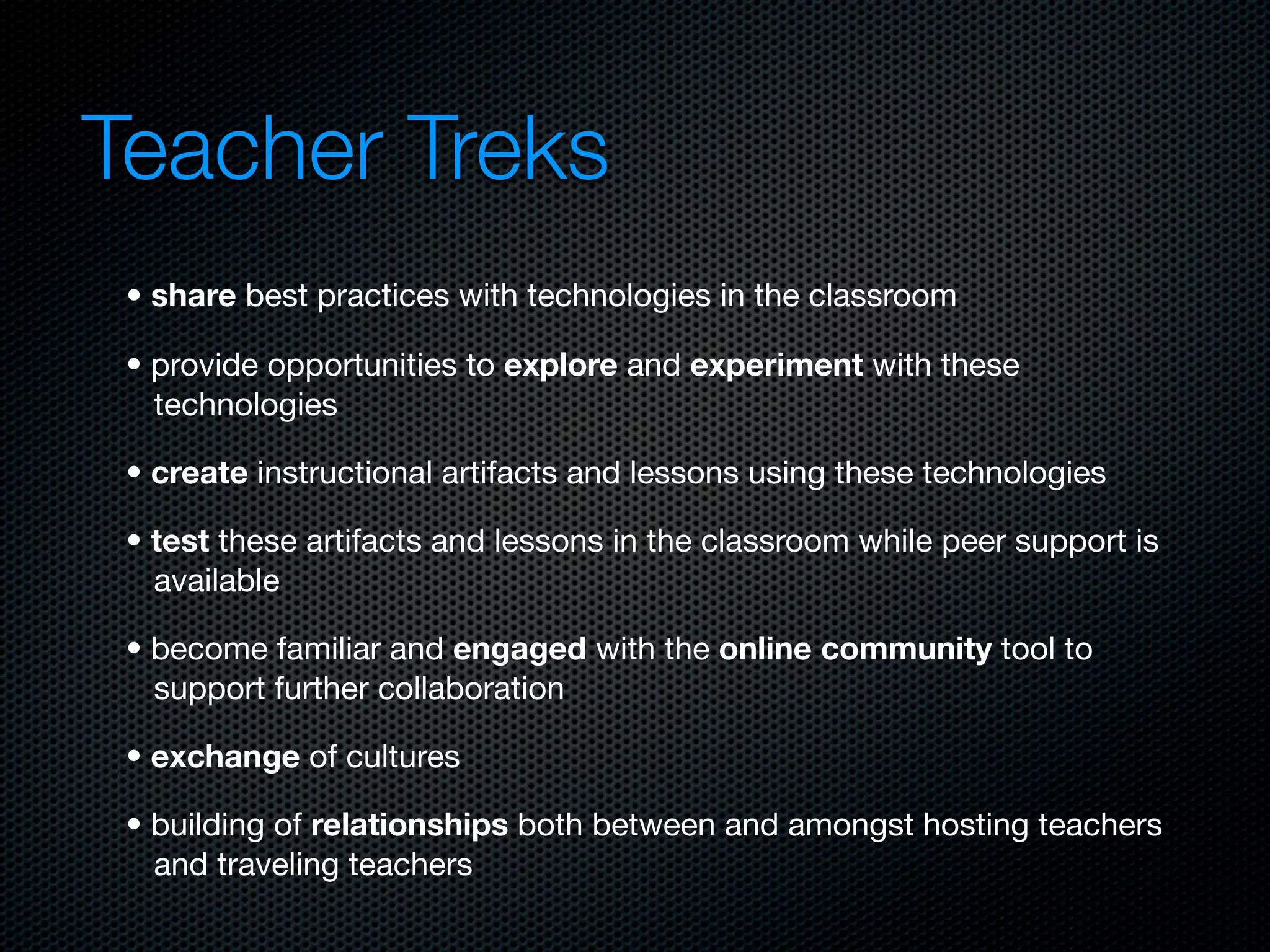 Teacher Treks
 • share best practices with technologies in the classroom

 • provide opportunities to explore and experiment with these
   technologies

 • create instructional artifacts and lessons using these technologies

 • test these artifacts and lessons in the classroom while peer support is
   available

 • become familiar and engaged with the online community tool to
   support further collaboration

 • exchange of cultures

 • building of relationships both between and amongst hosting teachers
   and traveling teachers
 