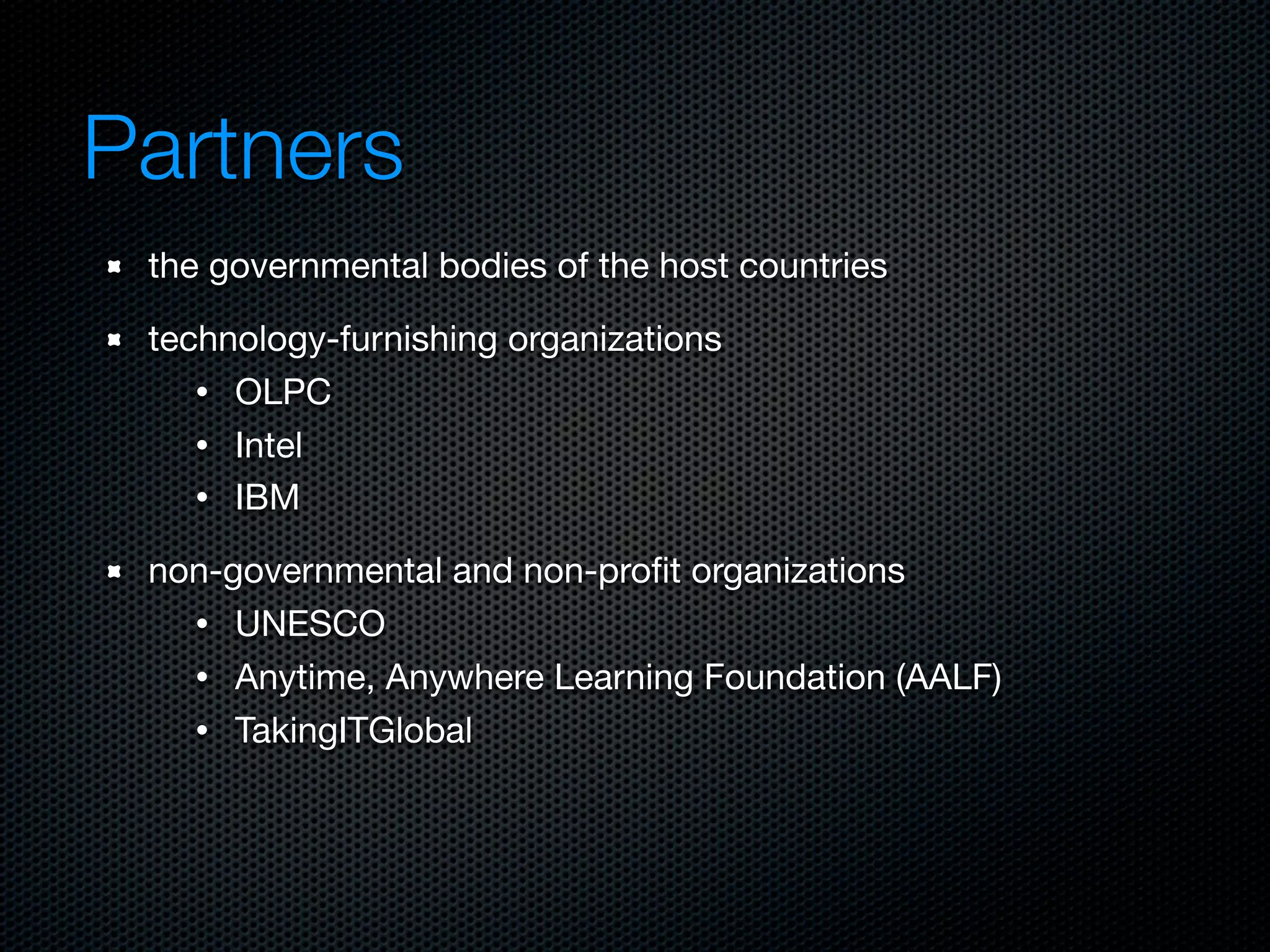 Partners
 the governmental bodies of the host countries

 technology-furnishing organizations
    • OLPC
    • Intel
    • IBM

 non-governmental and non-proﬁt organizations
   • UNESCO
   • Anytime, Anywhere Learning Foundation (AALF)
   • TakingITGlobal
 