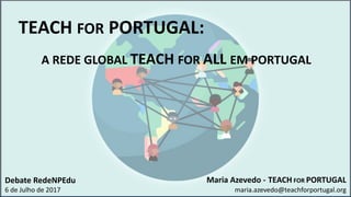 Maria Azevedo - TEACH FOR PORTUGAL
maria.azevedo@teachforportugal.org
TEACH FOR PORTUGAL:
A REDE GLOBAL TEACH FOR ALL EM PORTUGAL
Debate RedeNPEdu
6 de Julho de 2017
 
