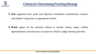 CriteriaforDeterminingTeachingStrategy
 Zais suggested aims, goals and objective; foundation commitments; content;
and students’ experience as appropriate criteria.
 Brady argues for the selection criteria to include variety, scope, validity
appropriateness and relevance as means by which to judge learning activities.
General Methods of Teaching (GMT)
 