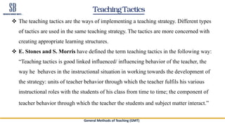 Teaching Tactics
 The teaching tactics are the ways of implementing a teaching strategy. Different types
of tactics are used in the same teaching strategy. The tactics are more concerned with
creating appropriate learning structures.
 E. Stones and S. Morris have defined the term teaching tactics in the following way:
“Teaching tactics is good linked influenced/ influencing behavior of the teacher, the
way he behaves in the instructional situation in working towards the development of
the strategy: units of teacher behavior through which the teacher fulfils his various
instructional roles with the students of his class from time to time; the component of
teacher behavior through which the teacher the students and subject matter interact.”
General Methods of Teaching (GMT)
 