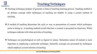 Teaching Techniques
 Teaching techniques prepare of generate a chain of teaching learning process. Teaching method is
an abstract concept while techniques of teaching are helpful in using a certain method of
teaching.
 A method of teaching determines the style or way or presentation of content which techniques
assist in doing so. A teaching method reveals that how a content is presented in classroom. While
techniques indicate with what activities of teaching.
 Techniques are psychological as well as logical in nature. Sometimes nature of content is most
important in employing a particular technique. Scientific concepts are presented by techniques
which employes several maxims of teaching
General Methods of Teaching (GMT)
 
