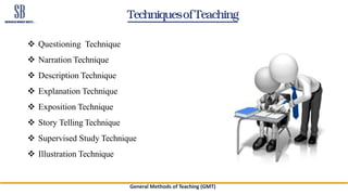 Techniquesof Teaching
 Questioning Technique
 Narration Technique
 Description Technique
 Explanation Technique
 Exposition Technique
 Story Telling Technique
 Supervised Study Technique
 Illustration Technique
General Methods of Teaching (GMT)
 