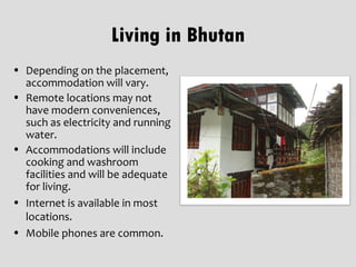 Living in Bhutan
• Depending on the placement,
  accommodation will vary.
• Remote locations may not
  have modern conveniences,
  such as electricity and running
  water.
• Accommodations will include
  cooking and washroom
  facilities and will be adequate
  for living.
• Internet is available in most
  locations.
• Mobile phones are common.
 