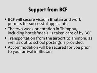 Support from BCF
• BCF will secure visas in Bhutan and work
  permits for successful applicants.
• The two week orientation in Thimphu,
  including hotels/meals, is taken care of by BCF.
• Transportation from the airport to Thimphu as
  well as out to school postings is provided.
• Accommodation will be secured for you prior
  to your arrival in Bhutan.
 