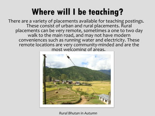 Where will I be teaching?
There are a variety of placements available for teaching postings.
        These consist of urban and rural placements. Rural
   placements can be very remote, sometimes a one to two day
         walk to the main road, and may not have modern
    conveniences such as running water and electricity. These
     remote locations are very community-minded and are the
                     most welcoming of areas.




                        Rural Bhutan in Autumn
 