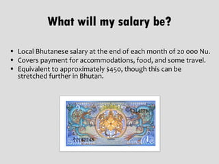 What will my salary be?

• Local Bhutanese salary at the end of each month of 20 000 Nu.
• Covers payment for accommodations, food, and some travel.
• Equivalent to approximately $450, though this can be
  stretched further in Bhutan.
 