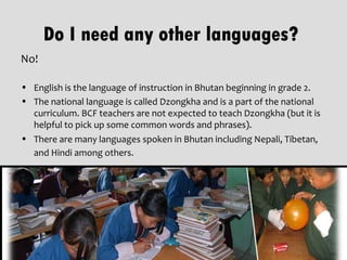 Do I need any other languages?
No!

• English is the language of instruction in Bhutan beginning in grade 2.
• The national language is called Dzongkha and is a part of the national
  curriculum. BCF teachers are not expected to teach Dzongkha (but it is
  helpful to pick up some common words and phrases).
• There are many languages spoken in Bhutan including Nepali, Tibetan,
  and Hindi among others.
 