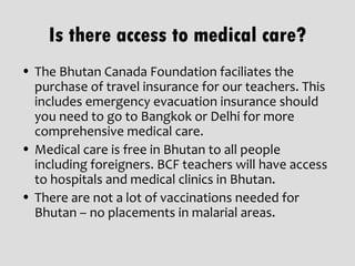 Is there access to medical care?
• The Bhutan Canada Foundation faciliates the
  purchase of travel insurance for our teachers. This
  includes emergency evacuation insurance should
  you need to go to Bangkok or Delhi for more
  comprehensive medical care.
• Medical care is free in Bhutan to all people
  including foreigners. BCF teachers will have access
  to hospitals and medical clinics in Bhutan.
• There are not a lot of vaccinations needed for
  Bhutan – no placements in malarial areas.
 