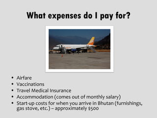 What expenses do I pay for?




•   Airfare
•   Vaccinations
•   Travel Medical Insurance
•   Accommodation (comes out of monthly salary)
•   Start-up costs for when you arrive in Bhutan (furnishings,
    gas stove, etc.) – approximately $500
 