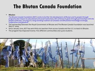 The Bhutan Canada Foundation
• Mission:
  The Bhutan Canada Foundation (BCF) works to further the development of Bhutan and its people through
  programs that impact its educational and social institutions. BCF achieves its goals through partnerships with the
  people of Bhutan, carrying on a long-standing tradition of Canadian and Bhutanese knowledge exchange,
  cooperation and goodwill.
• The partnership between the Royal Government of Bhutan and The Bhutan Canada Foundation was launched
  May 4th 2009.
• Since January 2010, BCF has sent thirty-six teachers from across Canada and the U.S. to teach in Bhutan.
• The program has impacted twenty- five different communities and 4,500 students.
 