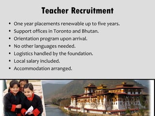 Teacher Recruitment
•   One year placements renewable up to five years.
•   Support offices in Toronto and Bhutan.
•   Orientation program upon arrival.
•   No other languages needed.
•   Logistics handled by the foundation.
•   Local salary included.
•   Accommodation arranged.
 