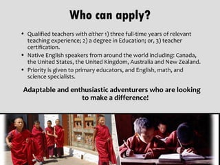 Who can apply?
• Qualified teachers with either 1) three full-time years of relevant
  teaching experience; 2) a degree in Education; or, 3) teacher
  certification.
• Native English speakers from around the world including: Canada,
  the United States, the United Kingdom, Australia and New Zealand.
• Priority is given to primary educators, and English, math, and
  science specialists.

 Adaptable and enthusiastic adventurers who are looking
                  to make a difference!
 