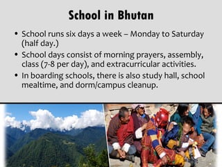 School in Bhutan
• School runs six days a week – Monday to Saturday
  (half day.)
• School days consist of morning prayers, assembly,
  class (7-8 per day), and extracurricular activities.
• In boarding schools, there is also study hall, school
  mealtime, and dorm/campus cleanup.
 