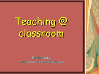 Teaching @
 classroom

          Rajin Arora,
 MD, RTCOG, Dip in Med Ed (Dundee)
 