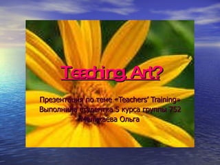 Teaching. Art? Презентация по теме « Teachers’ Training » Выполнила студентка 5 курса группы 752 Меликаева Ольга 
