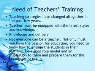 Need of Teachers’ Training Teaching strategies have changed altogether in the past few years.  Teacher must be equipped with the latest styles and knowledge. Knowledge and delivery Not everyone can be a teacher. Not only must you have the passion for education, you need to know how to engage the students in their learning, be a good role model and an inspiration to them and prepare them for the challenges of life  