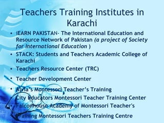 Teachers Training Institutes in Karachi i EARN PAKISTA N-  The International Education and Resource Network of Pakistan  (a project of Society for International Education  ) STACK: Students and Teachers Academic College of Karachi  Teachers Resource Center (TRC) Teacher Development Center   Alvia’s Montessori Teacher’s Training   City Educators Montessori Teacher Training Center  Falconhouse Academy of Montessori Teacher's  Training Montessori Teachers Training Centre   