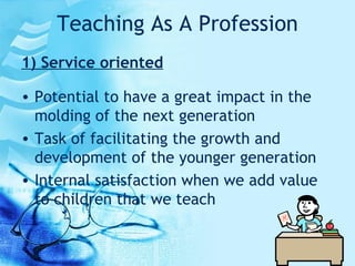 Teaching As A Profession 1) Service oriented Potential to have a great impact in the molding of the next generation Task of facilitating the growth and development of the younger generation Internal satisfaction when we add value to children that we teach  