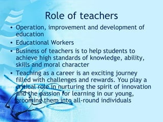 Role of teachers Operation, improvement and development of education Educational Workers Business of teachers is to help students to achieve high standards of knowledge, ability, skills and moral character Teaching as a career is an exciting journey filled with challenges and rewards. You play a critical role in nurturing the spirit of innovation and the passion for learning in our young, grooming them into all-round individuals  
