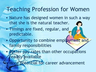 Teaching Profession for Women Nature has designed women in such a way that she is the natural teacher. Timings are fixed, regular, and predictable.  Opportunity to combine employment and family responsibilities  Better pay rates than other occupations readily available  More potential for career advancement  