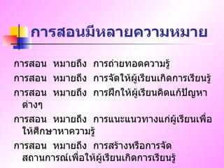 การสอนมีหลายความหมาย การสอน  หมายถึง  การถ่ายทอดความรู้ การสอน  หมายถึง  การจัดให้ผู้เรียนเกิดการเรียนรู้ การสอน  หมายถึง  การฝึกให้ผู้เรียนคิดแก้ปัญหาต่างๆ การสอน  หมายถึง  การแนะแนวทางแก่ผู้เรียนเพื่อให้ศึกษาหาความรู้ การสอน  หมายถึง  การสร้างหรือการจัดสถานการณ์เพื่อให้ผู้เรียนเกิดการเรียนรู้ 