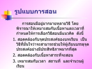 รูปแบบการสอน การสอนมีอยู่มากมายหลายวิธี   โดยพิจารณาให้เหมาะสมกับเนื้อหาและเวลาที่กำหนดให้การเลือกวิธีสอนมีแนวคิด  ดังนี้ 1.  สอดคล้องกับจุดประสงค์ของบทเรียน  เป็นวิธีที่มั่นใจว่าจะสามารถช่วยให้ผู้เรียนบรรลุจุดประสงค์อย่างมีประสิทธิภาพมากที่สุด 2.  สอดคล้องกับเนื้อหาสาระที่จะสอน 3.  เหมาะสมกับเวลา  สถานที่  และจำนวนผู้เรียน 
