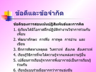 ข้อดีและข้อจำกัด ข้อดีของการสอนเน้นปฏิสัมพันธ์และการคิด 1.  ผู้เรียนได้มีโอกาสฝึกปฏิบัติทำงานวิชาการร่วมกับเพื่อน 2.  พัฒนาทักษะ  การฟัง  การพูด  การอ่าน  และเขียน 3.  ฝึกการคิดหาเหตุผล  วิเคราะห์  สังเกต  สังเคราะห์ 4.  เรียนรู้วิธีการที่จะได้ความรู้จากแหล่งความรู้อื่น 5.  เปลี่ยนการเรียนรู้จากการพึ่งอาจารย์เป็นการเรียนรู้ร่วมกัน 6.  เรียนรู้แบบร่วมมือมากกว่าการแข่งขัน 7.  พัฒนาความรับผิดชอบ 