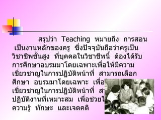 สรุปว่า  Teaching  หมายถึง  การสอน  เป็นงานหลักของครู  ซึ่งปัจจุบันถือว่าครูเป็นวิชาชีพชั้นสูง  ที่บุคคลในวิชาชีพนี้  ต้องได้รับการศึกษาอบรมมาโดยเฉพาะเพื่อให้มีความเชี่ยวชาญในการปฏิบัติหน้าที่  สามารถเลือกศึกษา  อบรมมาโดยเฉพาะ  เพื่อให้มีความเชี่ยวชาญในการปฏิบัติหน้าที่  สามารถเลือกวิธีปฏิบัติงานที่เหมาะสม  เพื่อช่วยให้นักเรียนมีความรู้  ทักษะ  และเจตคติ  