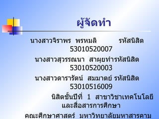 ผู้จัดทำ นางสาวจิราพร  พรหมลิ  รหัสนิสิต   53010520007 นางสาวสุวรรณนา  สาผุยทำ รหัสนิสิต   53010520003 นางสาวดารารัตน์  สมมาตย์ รหัสนิสิต   53010516009 นิสิตชั้นปีที่  1  สาขาวิชาเทคโนโลยีและสื่อสารการศึกษา คณะศึกษาศาสตร์  มหาวิทยาลัยมหาสารคาม 