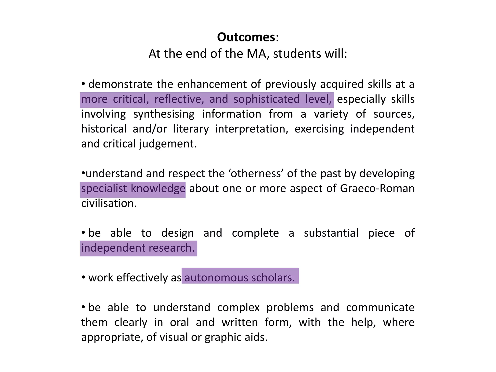 Outcomes:
             At the end of the MA, students will:

• demonstrate the enhancement of previously acquired skills at a
more critical, reflective, and sophisticated level, especially skills
involving synthesising information from a variety of sources,
historical and/or literary interpretation, exercising independent
and critical judgement.

•understand and respect the ‘otherness’ of the past by developing
specialist knowledge about one or more aspect of Graeco-Roman
civilisation.

• be able to design and complete a substantial piece of
independent research.

• work effectively as autonomous scholars.

• be able to understand complex problems and communicate
them clearly in oral and written form, with the help, where
appropriate, of visual or graphic aids.
 