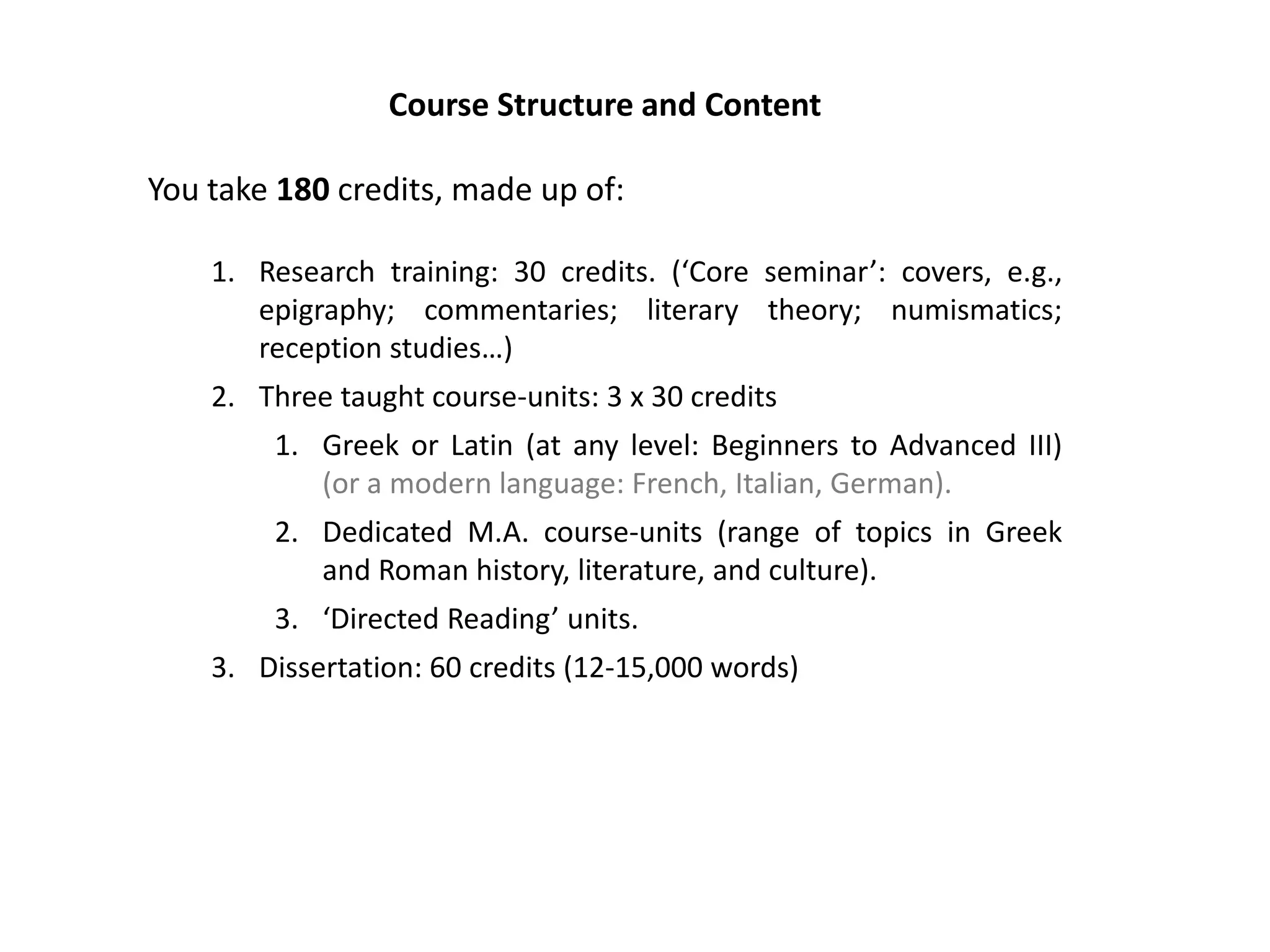 Course Structure and Content

You take 180 credits, made up of:

    1. Research training: 30 credits. (‘Core seminar’: covers, e.g.,
       epigraphy; commentaries; literary theory; numismatics;
       reception studies…)
    2. Three taught course-units: 3 x 30 credits
        1. Greek or Latin (at any level: Beginners to Advanced III)
           (or a modern language: French, Italian, German).
        2. Dedicated M.A. course-units (range of topics in Greek
           and Roman history, literature, and culture).
        3. ‘Directed Reading’ units.
    3. Dissertation: 60 credits (12-15,000 words)
 