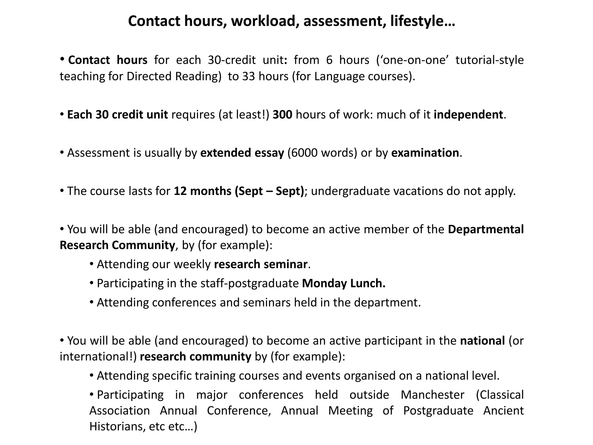 Contact hours, workload, assessment, lifestyle…

• Contact hours for each 30-credit unit: from 6 hours (‘one-on-one’ tutorial-style
teaching for Directed Reading) to 33 hours (for Language courses).

• Each 30 credit unit requires (at least!) 300 hours of work: much of it independent.

• Assessment is usually by extended essay (6000 words) or by examination.

• The course lasts for 12 months (Sept – Sept); undergraduate vacations do not apply.

• You will be able (and encouraged) to become an active member of the Departmental
Research Community, by (for example):
      • Attending our weekly research seminar.
      • Participating in the staff-postgraduate Monday Lunch.
      • Attending conferences and seminars held in the department.

• You will be able (and encouraged) to become an active participant in the national (or
international!) research community by (for example):
      • Attending specific training courses and events organised on a national level.
      • Participating in major conferences held outside Manchester (Classical
      Association Annual Conference, Annual Meeting of Postgraduate Ancient
      Historians, etc etc…)
 