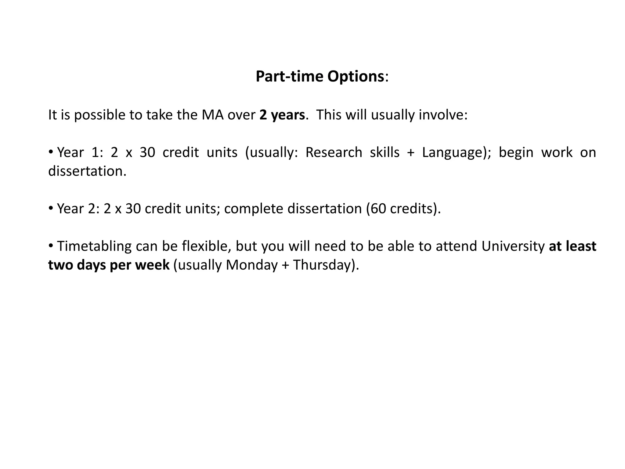 Part-time Options:

It is possible to take the MA over 2 years. This will usually involve:

• Year 1: 2 x 30 credit units (usually: Research skills + Language); begin work on
dissertation.

• Year 2: 2 x 30 credit units; complete dissertation (60 credits).

• Timetabling can be flexible, but you will need to be able to attend University at least
two days per week (usually Monday + Thursday).
 