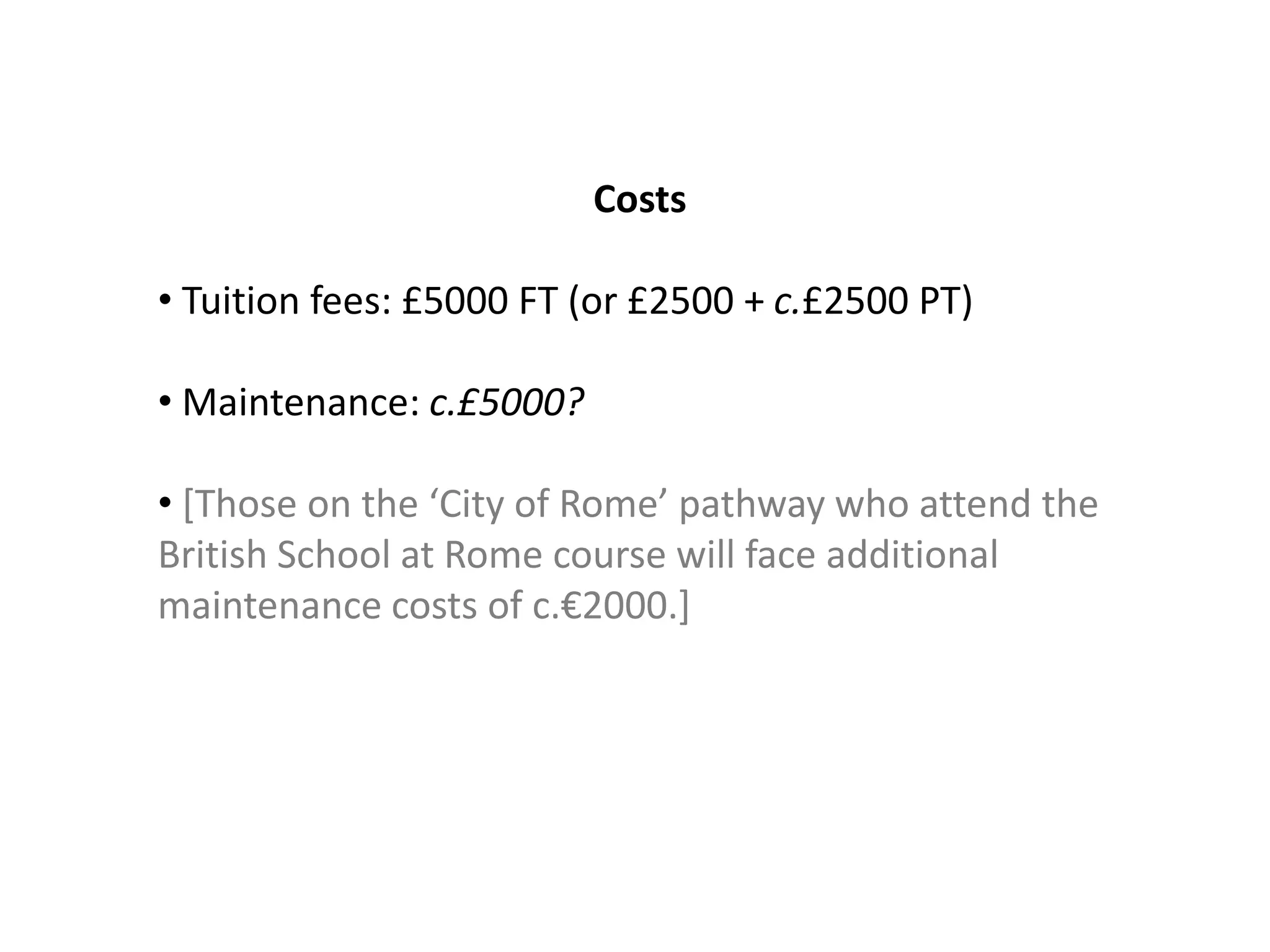 Costs

• Tuition fees: £5000 FT (or £2500 + c.£2500 PT)

• Maintenance: c.£5000?

• [Those on the ‘City of Rome’ pathway who attend the
British School at Rome course will face additional
maintenance costs of c.€2000.]
 