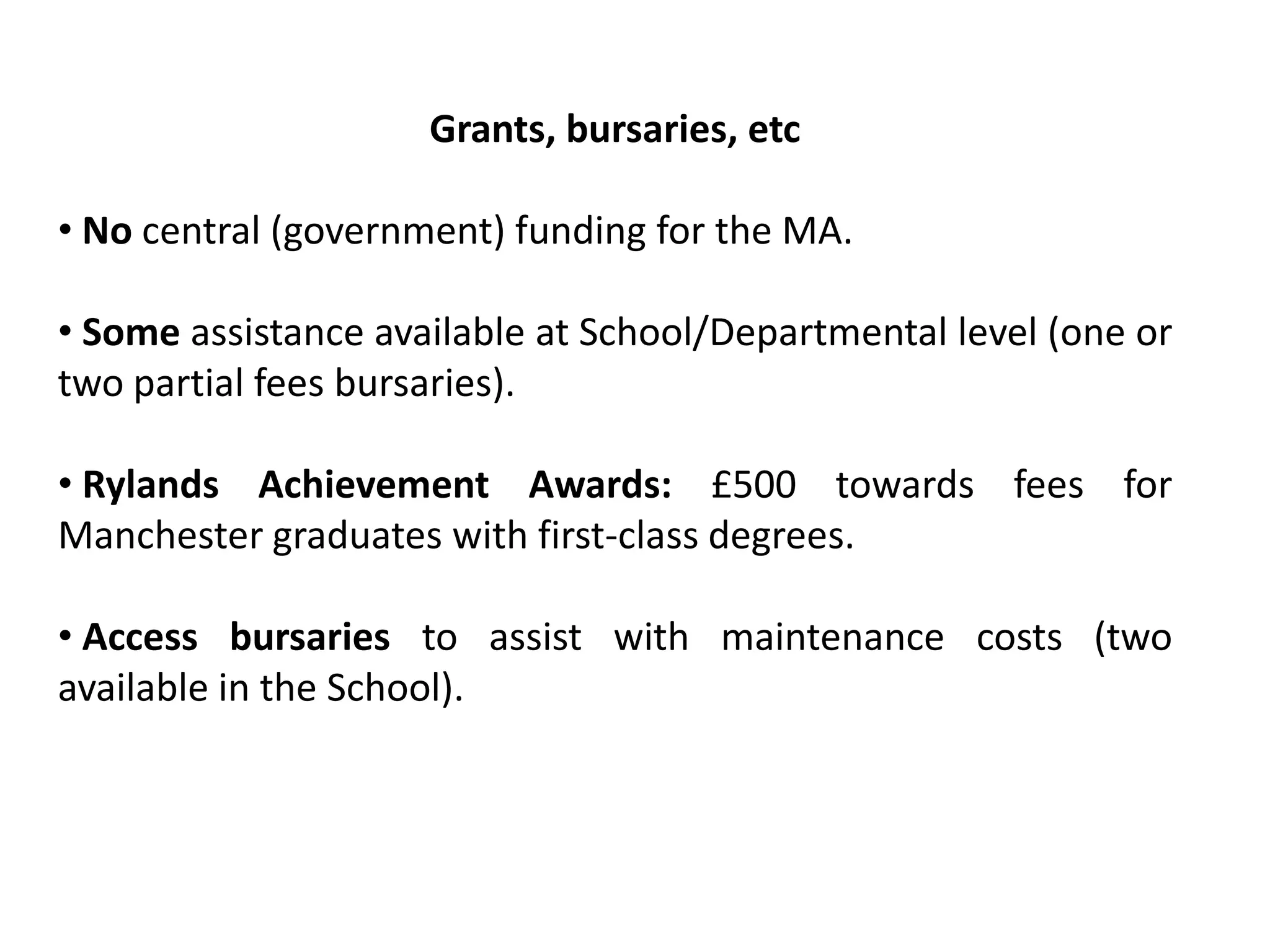 Grants, bursaries, etc

• No central (government) funding for the MA.

• Some assistance available at School/Departmental level (one or
two partial fees bursaries).

• Rylands Achievement Awards: £500 towards fees for
Manchester graduates with first-class degrees.

• Access bursaries to assist with maintenance costs (two
available in the School).
 