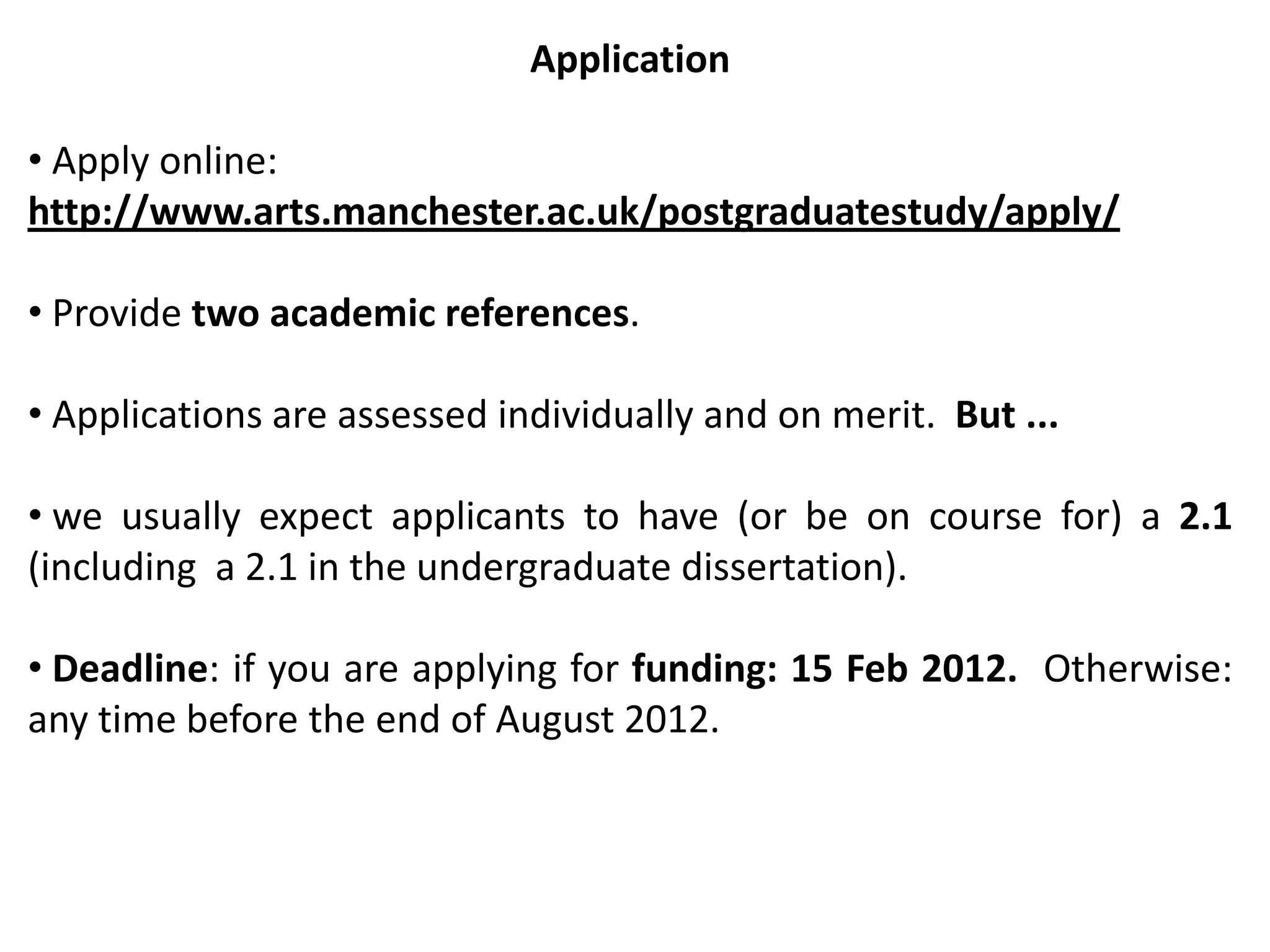 Application

• Apply online:
http://www.arts.manchester.ac.uk/postgraduatestudy/apply/

• Provide two academic references.

• Applications are assessed individually and on merit. But ...

• we usually expect applicants to have (or be on course for) a 2.1
(including a 2.1 in the undergraduate dissertation).

• Deadline: if you are applying for funding: 15 Feb 2012. Otherwise:
any time before the end of August 2012.
 