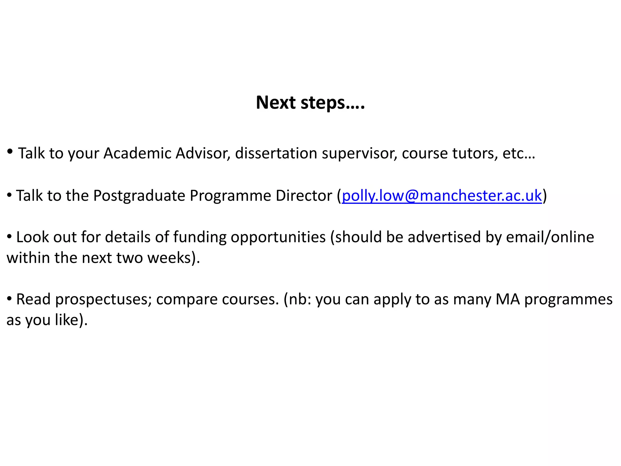 Next steps….

• Talk to your Academic Advisor, dissertation supervisor, course tutors, etc…

• Talk to the Postgraduate Programme Director (polly.low@manchester.ac.uk)

• Look out for details of funding opportunities (should be advertised by email/online
within the next two weeks).

• Read prospectuses; compare courses. (nb: you can apply to as many MA programmes
as you like).
 