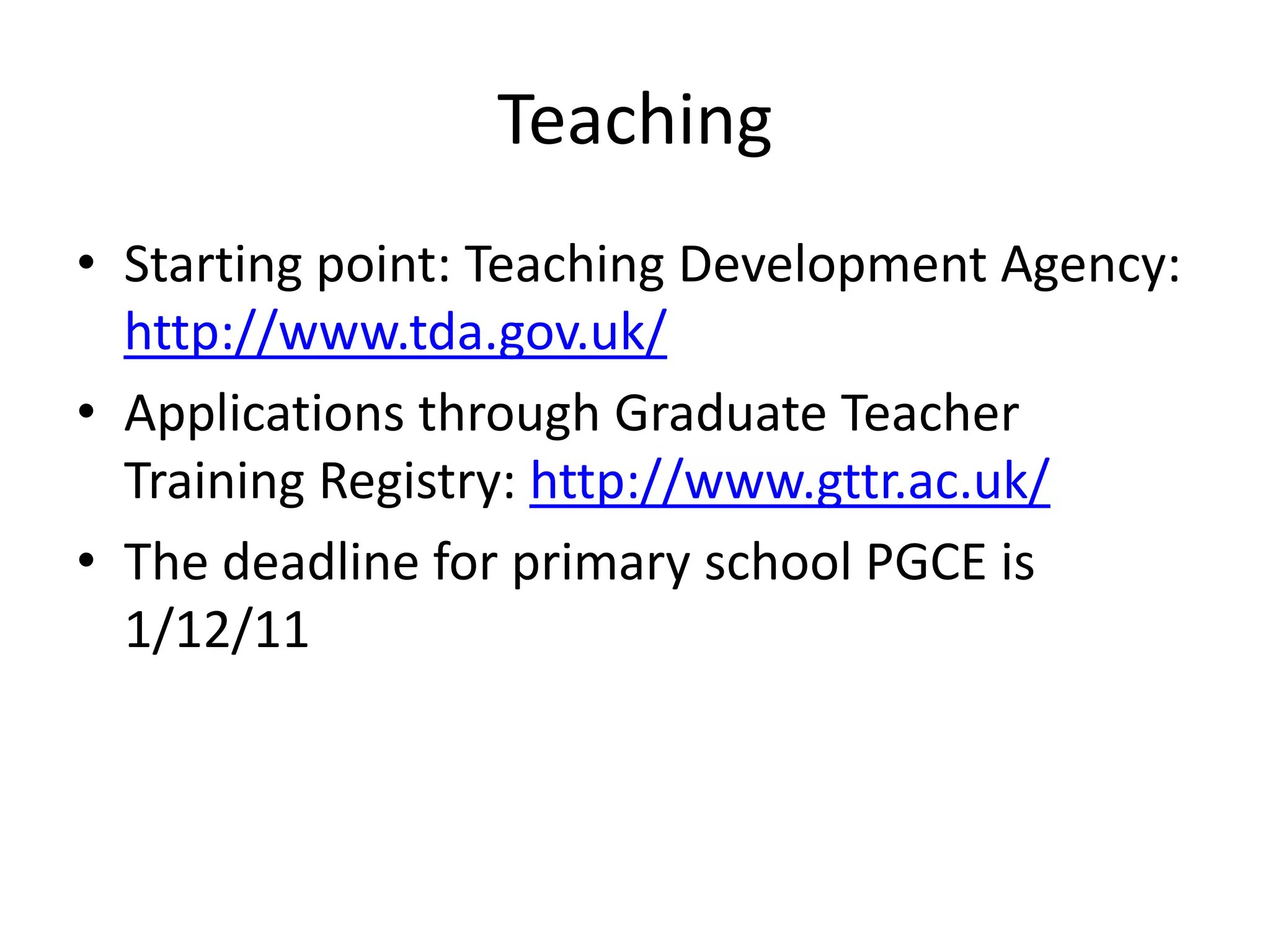 Teaching
• Starting point: Teaching Development Agency:
  http://www.tda.gov.uk/
• Applications through Graduate Teacher
  Training Registry: http://www.gttr.ac.uk/
• The deadline for primary school PGCE is
  1/12/11
 
