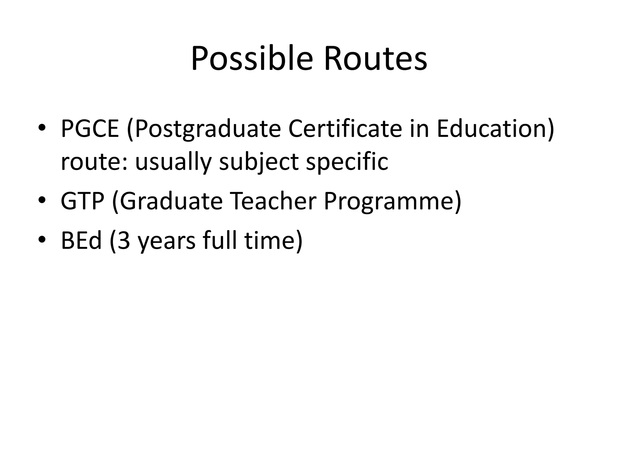 Possible Routes
• PGCE (Postgraduate Certificate in Education)
  route: usually subject specific
• GTP (Graduate Teacher Programme)
• BEd (3 years full time)
 