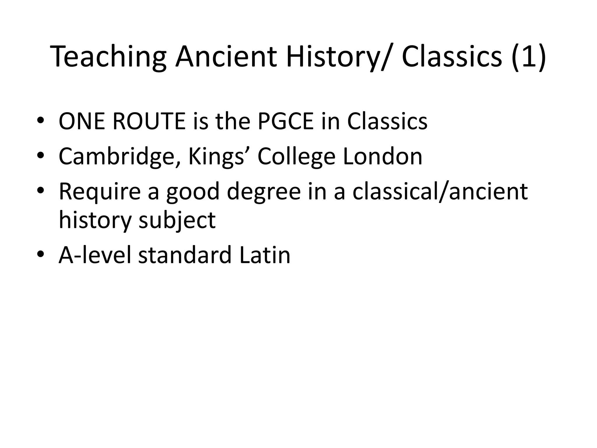 Teaching Ancient History/ Classics (1)
• ONE ROUTE is the PGCE in Classics
• Cambridge, Kings’ College London
• Require a good degree in a classical/ancient
  history subject
• A-level standard Latin
 
