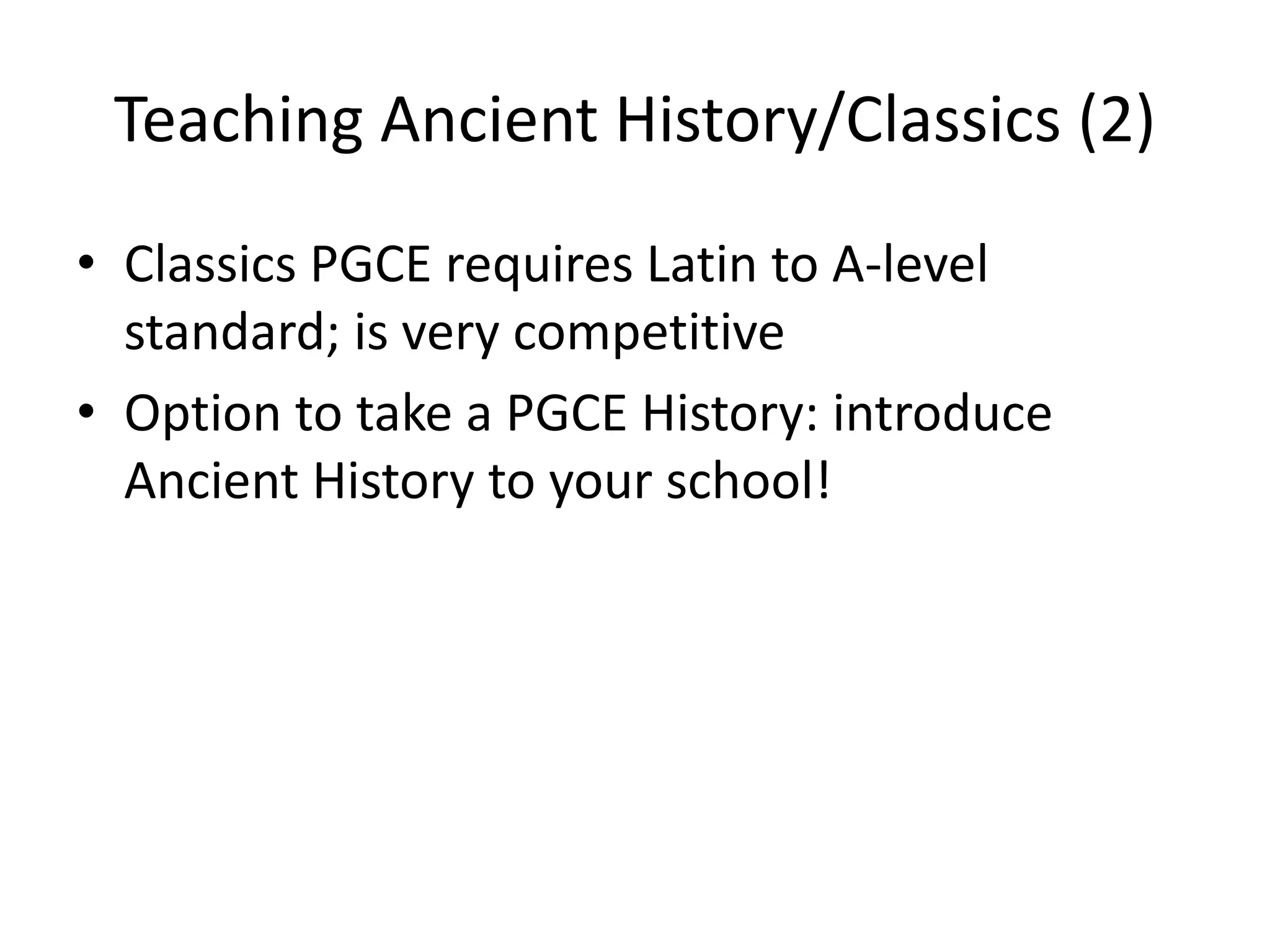 Teaching Ancient History/Classics (2)
• Classics PGCE requires Latin to A-level
  standard; is very competitive
• Option to take a PGCE History: introduce
  Ancient History to your school!
 