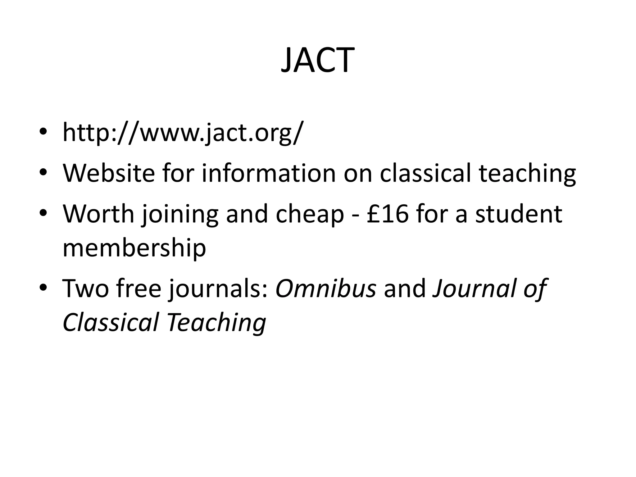 JACT
• http://www.jact.org/
• Website for information on classical teaching
• Worth joining and cheap - £16 for a student
  membership
• Two free journals: Omnibus and Journal of
  Classical Teaching
 