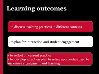 Learning outcomes

- to discuss teaching practices in different contexts



- to plan for interaction and student engagement



- to reflect on current practice
- to develop an action plan to refine approaches used to
maximise engagement and learning
 