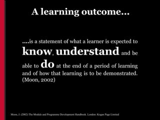 A learning outcome...


         ....is a statement of what a learner is expected to

         know, understand and be
         able to do at the end of a period of learning
         and of how that learning is to be demonstrated.
         (Moon, 2002)




Moon, J. (2002) The Module and Programme Development Handbook. London: Kogan Page Limited
 