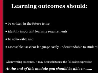 Learning outcomes should:


• be written in the future tense
• identify important learning requirements
• be achievable and
• assessable use clear language easily understandable to students

When writing outcomes, it may be useful to use the following expression

At the end of this module you should be able to.......
 
