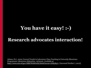 You have it easy! :-)

Research advocates interaction!



Adams, D.J., 2009. Current Trends in Laboratory Class Teaching in University Bioscience
Programmes. Bioscience Education, 13(2009). Available at:
http://www.eric.ed.gov/ERICWebPortal/detail?accno=EJ858371 [Accessed October 7, 2012].
 