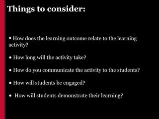 Things to consider:


• How does the learning outcome relate to the learning
activity?

• How long will the activity take?
• How do you communicate the activity to the students?
• How will students be engaged?
•   How will students demonstrate their learning?
 